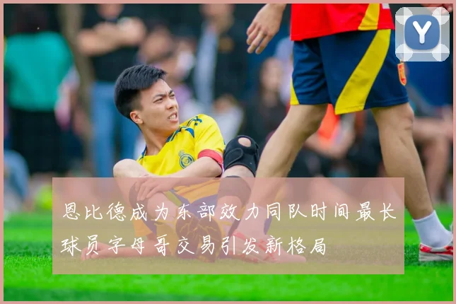 恩比德成为东部效力同队时间最长球员字母哥交易引发新格局
