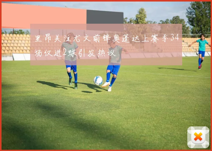 里昂关注尤文前锋奥蓬达上赛季34场仅进2球引发热议