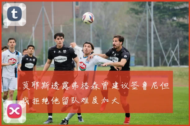 莫耶斯透露弗格森曾建议签鲁尼但我拒绝他留队难度加大