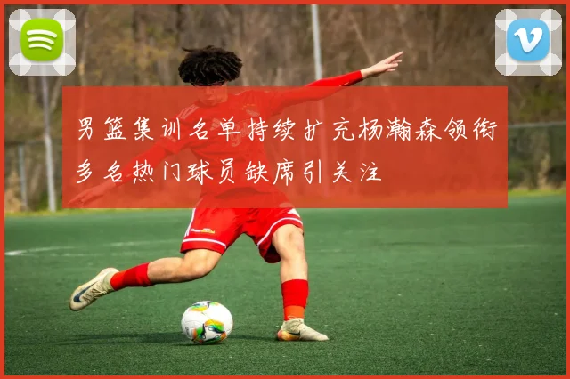 男篮集训名单持续扩充杨瀚森领衔多名热门球员缺席引关注