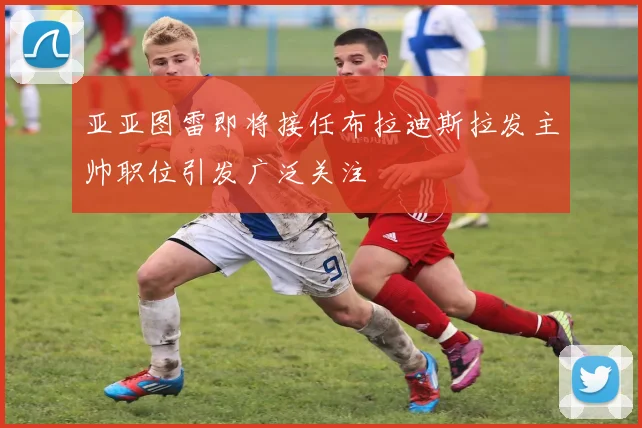 亚亚图雷即将接任布拉迪斯拉发主帅职位引发广泛关注