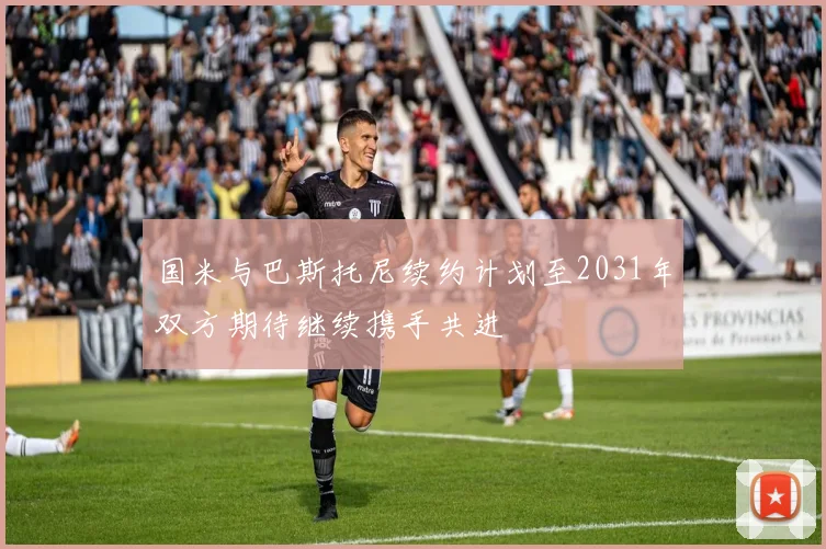 国米与巴斯托尼续约计划至2031年双方期待继续携手共进