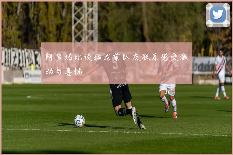 阿努诺比谈猛龙前队友联系感受激动与喜悦