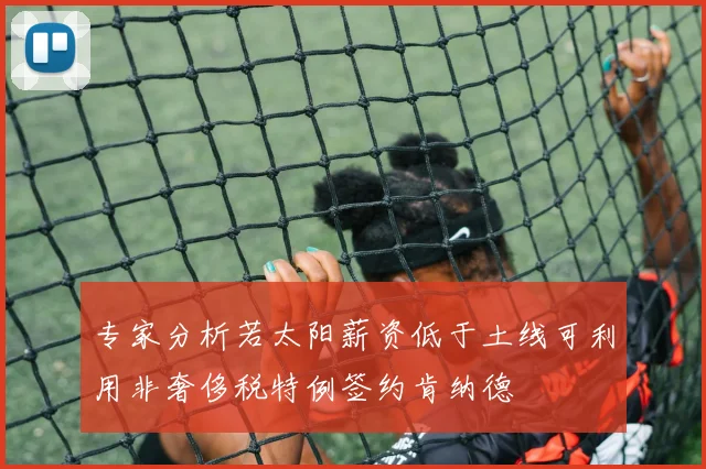 专家分析若太阳薪资低于土线可利用非奢侈税特例签约肯纳德