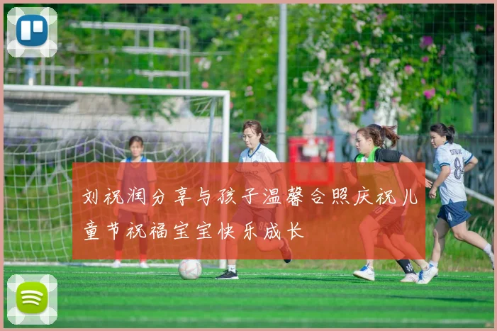 刘祝润分享与孩子温馨合照庆祝儿童节祝福宝宝快乐成长